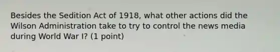 Besides the Sedition Act of 1918, what other actions did the Wilson Administration take to try to control the news media during World War I? (1 point)