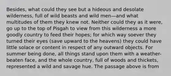 Besides, what could they see but a hideous and desolate wilderness, full of wild beasts and wild men—and what multitudes of them they knew not. Neither could they as it were, go up to the top of Pisgah to view from this wilderness a more goodly country to feed their hopes; for which way soever they turned their eyes (save upward to the heavens) they could have little solace or content in respect of any outward objects. For summer being done, all things stand upon them with a weather-beaten face, and the whole country, full of woods and thickets, represented a wild and savage hue. The passage above is from