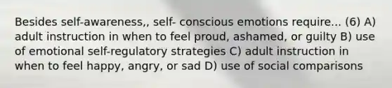 Besides self-awareness,, self- conscious emotions require... (6) A) adult instruction in when to feel proud, ashamed, or guilty B) use of emotional self-regulatory strategies C) adult instruction in when to feel happy, angry, or sad D) use of social comparisons