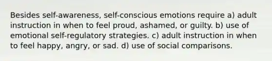 Besides self-awareness, self-conscious emotions require a) adult instruction in when to feel proud, ashamed, or guilty. b) use of emotional self-regulatory strategies. c) adult instruction in when to feel happy, angry, or sad. d) use of social comparisons.