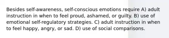 Besides self-awareness, self-conscious emotions require A) adult instruction in when to feel proud, ashamed, or guilty. B) use of emotional self-regulatory strategies. C) adult instruction in when to feel happy, angry, or sad. D) use of social comparisons.