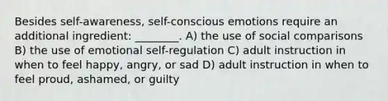 Besides self-awareness, self-conscious emotions require an additional ingredient: ________. A) the use of social comparisons B) the use of emotional self-regulation C) adult instruction in when to feel happy, angry, or sad D) adult instruction in when to feel proud, ashamed, or guilty