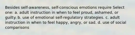 Besides self-awareness, self-conscious emotions require Select one: a. adult instruction in when to feel proud, ashamed, or guilty. b. use of emotional self-regulatory strategies. c. adult instruction in when to feel happy, angry, or sad. d. use of social comparisons