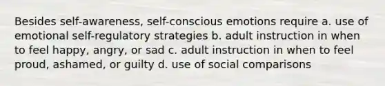 Besides self-awareness, self-conscious emotions require a. use of emotional self-regulatory strategies b. adult instruction in when to feel happy, angry, or sad c. adult instruction in when to feel proud, ashamed, or guilty d. use of social comparisons