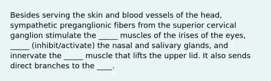 Besides serving the skin and blood vessels of the head, sympathetic preganglionic fibers from the superior cervical ganglion stimulate the _____ muscles of the irises of the eyes, _____ (inhibit/activate) the nasal and salivary glands, and innervate the _____ muscle that lifts the upper lid. It also sends direct branches to the ____.