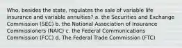 Who, besides the state, regulates the sale of variable life insurance and variable annuities? a. the Securities and Exchange Commission (SEC) b. the National Association of Insurance Commissioners (NAIC) c. the Federal Communications Commission (FCC) d. The Federal Trade Commission (FTC)