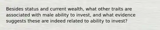 Besides status and current wealth, what other traits are associated with male ability to invest, and what evidence suggests these are indeed related to ability to invest?