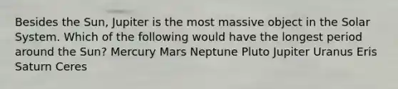 Besides the Sun, Jupiter is the most massive object in the Solar System. Which of the following would have the longest period around the Sun? Mercury Mars Neptune Pluto Jupiter Uranus Eris Saturn Ceres