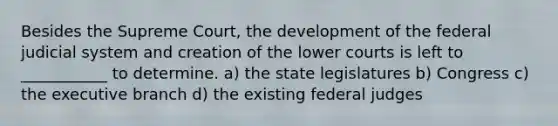 Besides the Supreme Court, the development of the federal judicial system and creation of the lower courts is left to ___________ to determine. a) the state legislatures b) Congress c) <a href='https://www.questionai.com/knowledge/kBllUhZHhd-the-executive-branch' class='anchor-knowledge'>the executive branch</a> d) the existing federal judges