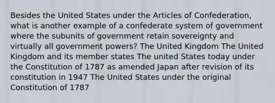 Besides the United States under the Articles of Confederation, what is another example of a confederate system of government where the subunits of government retain sovereignty and virtually all government powers? The United Kingdom The United Kingdom and its member states The united States today under the Constitution of 1787 as amended Japan after revision of its constitution in 1947 The United States under the original Constitution of 1787