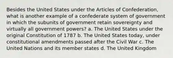 Besides the United States under the Articles of Confederation, what is another example of a confederate system of government in which the subunits of government retain sovereignty and virtually all government powers? a. The United States under the original Constitution of 1787 b. The United States today, under constitutional amendments passed after the Civil War c. The United Nations and its member states d. The United Kingdom