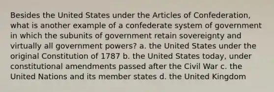 Besides the United States under the Articles of Confederation, what is another example of a confederate system of government in which the subunits of government retain sovereignty and virtually all government powers? a. the United States under the original Constitution of 1787 b. the United States today, under constitutional amendments passed after the Civil War c. the United Nations and its member states d. the United Kingdom