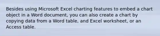 Besides using Microsoft Excel charting features to embed a chart object in a Word document, you can also create a chart by copying data from a Word table, and Excel worksheet, or an Access table.