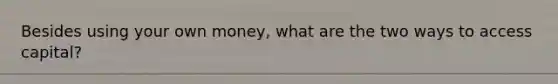 Besides using your own money, what are the two ways to access capital?