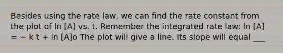 Besides using the rate law, we can find the rate constant from the plot of ln [A] vs. t. Remember the integrated rate law: ln [A] = − k t + ln [A]o The plot will give a line. Its slope will equal ___