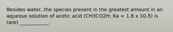 Besides water, the species present in the greatest amount in an aqueous solution of acetic acid (CH3CO2H; Ka = 1.8 x 10-5) is (are) ____________.