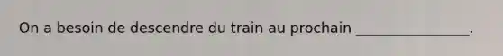 On a besoin de descendre du train au prochain ________________.