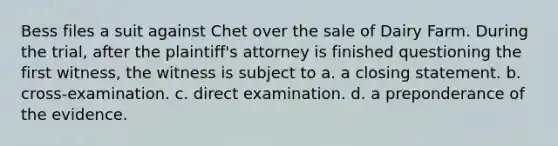 Bess files a suit against Chet over the sale of Dairy Farm. During the trial, after the plaintiff's attorney is finished questioning the first witness, the witness is subject to a. a closing statement. b. cross-examination. c. direct examination. d. a preponderance of the evidence.