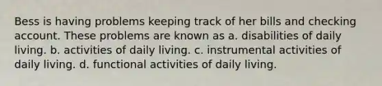 Bess is having problems keeping track of her bills and checking account. These problems are known as a. disabilities of daily living. b. activities of daily living. c. instrumental activities of daily living. d. functional activities of daily living.