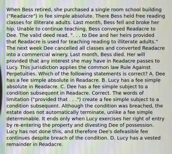 When Bess retired, she purchased a single room school building ("Readacre") in fee simple absolute. There Bess held free reading classes for illiterate adults. Last month, Bess fell and broke her hip. Unable to continue teaching, Bess conveyed Readacre to Dee. The valid deed read, ". . . to Dee and her heirs provided that Readacre is used for teaching reading to illiterate adults." The next week Dee cancelled all classes and converted Readacre into a commercial winery. Last month, Bess died. Her will provided that any interest she may have in Readacre passes to Lucy. This jurisdiction applies the common law Rule Against Perpetuities. Which of the following statements is correct? A. Dee has a fee simple absolute in Readacre. B. Lucy has a fee simple absolute in Readacre. C. Dee has a fee simple subject to a condition subsequent in Readacre. Correct. The words of limitation ("provided that . . .") create a fee simple subject to a condition subsequent. Although the condition was breached, the estate does not automatically terminate, unlike a fee simple determinable. It ends only when Lucy exercises her right of entry by re-entering the property and divesting Dee of possession. Lucy has not done this, and therefore Dee's defeasible fee continues despite breach of the condition. D. Lucy has a vested remainder in Readacre.