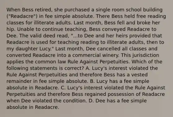 When Bess retired, she purchased a single room school building ("Readacre") in fee simple absolute. There Bess held free reading classes for illiterate adults. Last month, Bess fell and broke her hip. Unable to continue teaching, Bess conveyed Readacre to Dee. The valid deed read, "...to Dee and her heirs provided that Readacre is used for teaching reading to illiterate adults, then to my daughter Lucy." Last month, Dee cancelled all classes and converted Readacre into a commercial winery. This jurisdiction applies the common law Rule Against Perpetuities. Which of the following statements is correct? A. Lucy's interest violated the Rule Against Perpetuities and therefore Bess has a vested remainder in fee simple absolute. B. Lucy has a fee simple absolute in Readacre. C. Lucy's interest violated the Rule Against Perpetuities and therefore Bess regained possession of Readacre when Dee violated the condition. D. Dee has a fee simple absolute in Readacre.