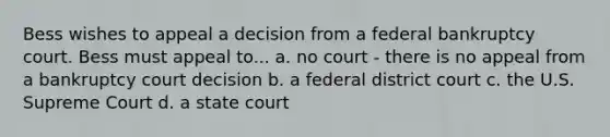 Bess wishes to appeal a decision from a federal bankruptcy court. Bess must appeal to... a. no court - there is no appeal from a bankruptcy court decision b. a federal district court c. the U.S. Supreme Court d. a state court