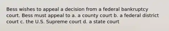 Bess wishes to appeal a decision from a federal bankruptcy court. Bess must appeal to a. a county court b. a federal district court c. the U.S. Supreme court d. a state court