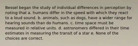 Bessel began the study of individual differences in perception by noting that a. humans differ in the speed with which they react to a loud sound. b. animals, such as dogs, have a wider range for hearing sounds than do humans. c. time space must be measured in relative units. d. astronomers differed in their time estimates in measuring the transit of a star e. None of the choices are correct.