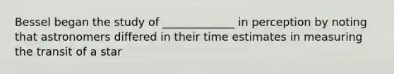Bessel began the study of _____________ in perception by noting that astronomers differed in their time estimates in measuring the transit of a star