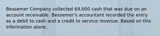 Bessemer Company collected 9,000 cash that was due on an account receivable. Bessemer's accountant recorded the entry as a debit to cash and a credit to service revenue. Based on this information alone,