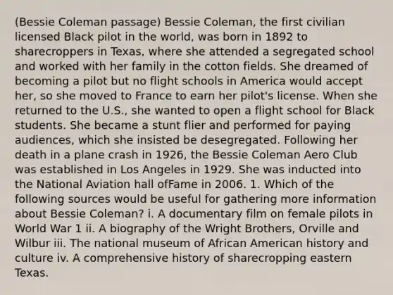 (Bessie Coleman passage) Bessie Coleman, the first civilian licensed Black pilot in the world, was born in 1892 to sharecroppers in Texas, where she attended a segregated school and worked with her family in the cotton fields. She dreamed of becoming a pilot but no flight schools in America would accept her, so she moved to France to earn her pilot's license. When she returned to the U.S., she wanted to open a flight school for Black students. She became a stunt flier and performed for paying audiences, which she insisted be desegregated. Following her death in a plane crash in 1926, the Bessie Coleman Aero Club was established in Los Angeles in 1929. She was inducted into the National Aviation hall ofFame in 2006. 1. Which of the following sources would be useful for gathering more information about Bessie Coleman? i. A documentary film on female pilots in World War 1 ii. A biography of the Wright Brothers, Orville and Wilbur iii. The national museum of African American history and culture iv. A comprehensive history of sharecropping eastern Texas.