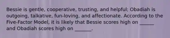 Bessie is gentle, cooperative, trusting, and helpful; Obadiah is outgoing, talkative, fun-loving, and affectionate. According to the Five-Factor Model, it is likely that Bessie scores high on ______ and Obadiah scores high on _______.