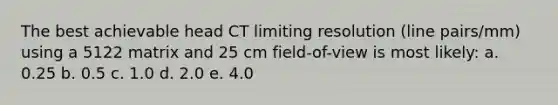 The best achievable head CT limiting resolution (line pairs/mm) using a 5122 matrix and 25 cm field-of-view is most likely: a. 0.25 b. 0.5 c. 1.0 d. 2.0 e. 4.0