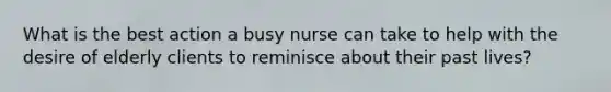 What is the best action a busy nurse can take to help with the desire of elderly clients to reminisce about their past lives?