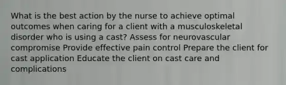 What is the best action by the nurse to achieve optimal outcomes when caring for a client with a musculoskeletal disorder who is using a cast? Assess for neurovascular compromise Provide effective pain control Prepare the client for cast application Educate the client on cast care and complications