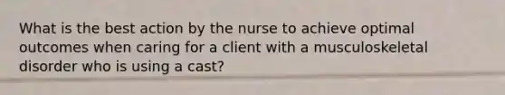 What is the best action by the nurse to achieve optimal outcomes when caring for a client with a musculoskeletal disorder who is using a cast?