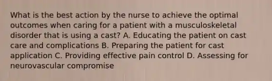 What is the best action by the nurse to achieve the optimal outcomes when caring for a patient with a musculoskeletal disorder that is using a cast? A. Educating the patient on cast care and complications B. Preparing the patient for cast application C. Providing effective pain control D. Assessing for neurovascular compromise