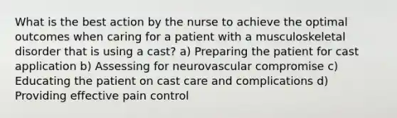 What is the best action by the nurse to achieve the optimal outcomes when caring for a patient with a musculoskeletal disorder that is using a cast? a) Preparing the patient for cast application b) Assessing for neurovascular compromise c) Educating the patient on cast care and complications d) Providing effective pain control