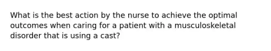 What is the best action by the nurse to achieve the optimal outcomes when caring for a patient with a musculoskeletal disorder that is using a cast?