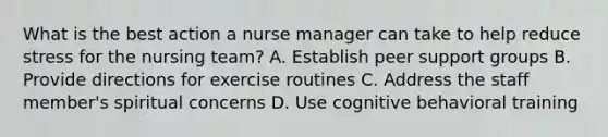 What is the best action a nurse manager can take to help reduce stress for the nursing team? A. Establish peer support groups B. Provide directions for exercise routines C. Address the staff member's spiritual concerns D. Use cognitive behavioral training