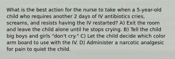 What is the best action for the nurse to take when a 5-year-old child who requires another 2 days of IV antibiotics cries, screams, and resists having the IV restarted? A) Exit the room and leave the child alone until he stops crying. B) Tell the child big boys and girls "don't cry." C) Let the child decide which color arm board to use with the IV. D) Administer a narcotic analgesic for pain to quiet the child.