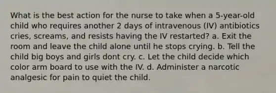 What is the best action for the nurse to take when a 5-year-old child who requires another 2 days of intravenous (IV) antibiotics cries, screams, and resists having the IV restarted? a. Exit the room and leave the child alone until he stops crying. b. Tell the child big boys and girls dont cry. c. Let the child decide which color arm board to use with the IV. d. Administer a narcotic analgesic for pain to quiet the child.