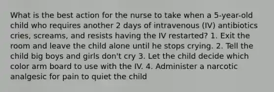 What is the best action for the nurse to take when a 5-year-old child who requires another 2 days of intravenous (IV) antibiotics cries, screams, and resists having the IV restarted? 1. Exit the room and leave the child alone until he stops crying. 2. Tell the child big boys and girls don't cry 3. Let the child decide which color arm board to use with the IV. 4. Administer a narcotic analgesic for pain to quiet the child