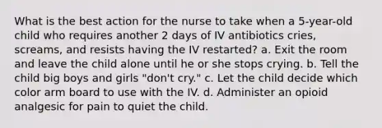 What is the best action for the nurse to take when a 5-year-old child who requires another 2 days of IV antibiotics cries, screams, and resists having the IV restarted? a. Exit the room and leave the child alone until he or she stops crying. b. Tell the child big boys and girls "don't cry." c. Let the child decide which color arm board to use with the IV. d. Administer an opioid analgesic for pain to quiet the child.