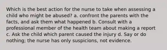 Which is the best action for the nurse to take when assessing a child who might be abused? a. confront the parents with the facts, and ask them what happened b. Consult with a professional member of the health team about making a report c. Ask the child which parent caused the injury d. Say or do nothing; the nurse has only suspicions, not evidence.