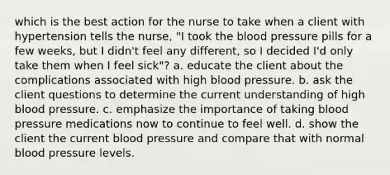 which is the best action for the nurse to take when a client with hypertension tells the nurse, "I took <a href='https://www.questionai.com/knowledge/k7oXMfj7lk-the-blood' class='anchor-knowledge'>the blood</a> pressure pills for a few weeks, but I didn't feel any different, so I decided I'd only take them when I feel sick"? a. educate the client about the complications associated with high <a href='https://www.questionai.com/knowledge/kD0HacyPBr-blood-pressure' class='anchor-knowledge'>blood pressure</a>. b. ask the client questions to determine the current understanding of high blood pressure. c. emphasize the importance of taking blood pressure medications now to continue to feel well. d. show the client the current blood pressure and compare that with normal blood pressure levels.