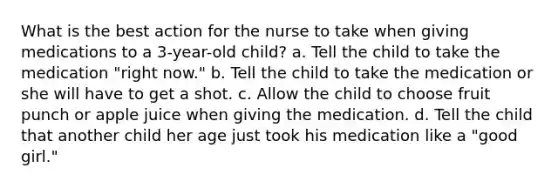 What is the best action for the nurse to take when giving medications to a 3-year-old child? a. Tell the child to take the medication "right now." b. Tell the child to take the medication or she will have to get a shot. c. Allow the child to choose fruit punch or apple juice when giving the medication. d. Tell the child that another child her age just took his medication like a "good girl."