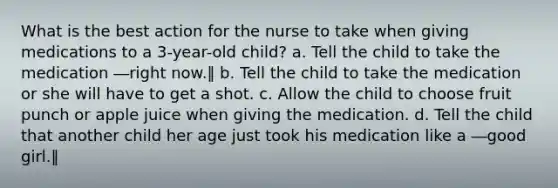 What is the best action for the nurse to take when giving medications to a 3-year-old child? a. Tell the child to take the medication ―right now.‖ b. Tell the child to take the medication or she will have to get a shot. c. Allow the child to choose fruit punch or apple juice when giving the medication. d. Tell the child that another child her age just took his medication like a ―good girl.‖