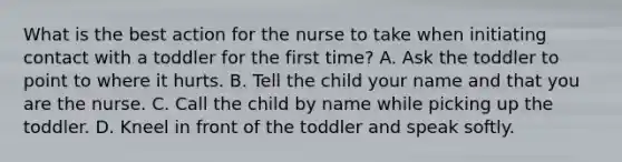 What is the best action for the nurse to take when initiating contact with a toddler for the first time? A. Ask the toddler to point to where it hurts. B. Tell the child your name and that you are the nurse. C. Call the child by name while picking up the toddler. D. Kneel in front of the toddler and speak softly.