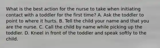 What is the best action for the nurse to take when initiating contact with a toddler for the first time? A. Ask the toddler to point to where it hurts. B. Tell the child your name and that you are the nurse. C. Call the child by name while picking up the toddler. D. Kneel in front of the toddler and speak softly to the child.